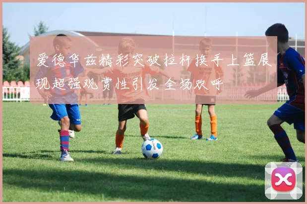 爱德华兹精彩突破拉杆换手上篮展现超强观赏性引发全场欢呼