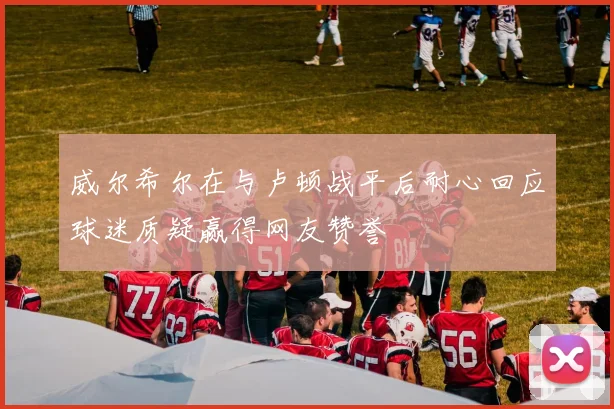 威尔希尔在与卢顿战平后耐心回应球迷质疑赢得网友赞誉