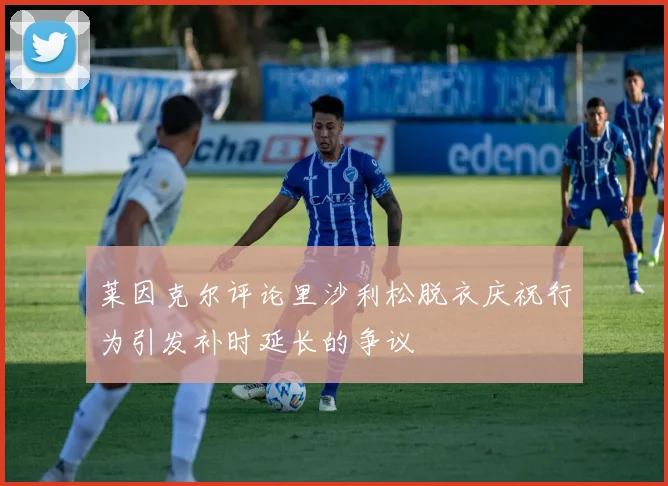 莱因克尔评论里沙利松脱衣庆祝行为引发补时延长的争议