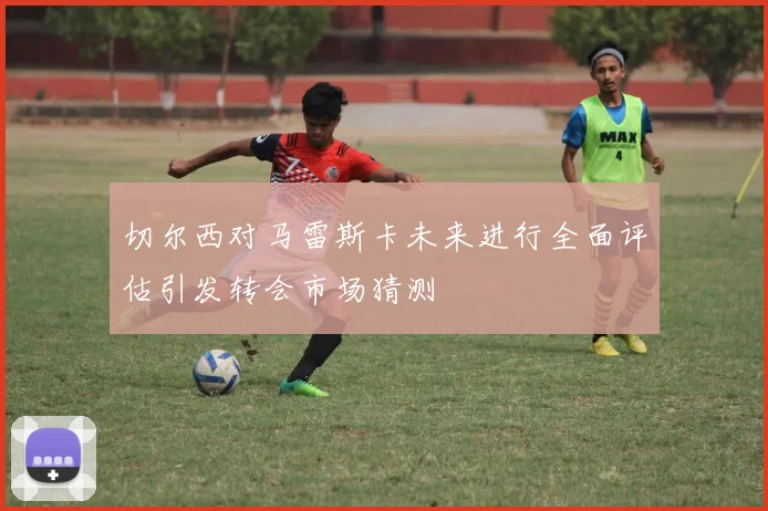 切尔西对马雷斯卡未来进行全面评估引发转会市场猜测