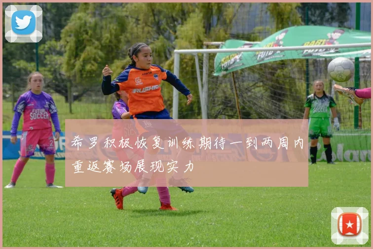 希罗积极恢复训练期待一到两周内重返赛场展现实力