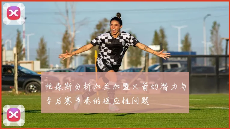 帕森斯分析加兰加盟火箭的潜力与季后赛节奏的适应性问题
