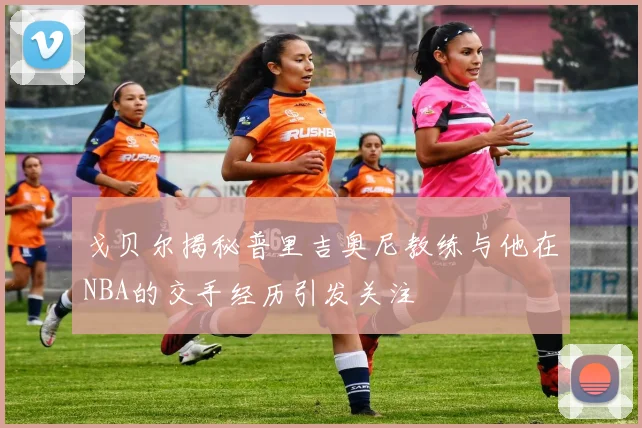戈贝尔揭秘普里吉奥尼教练与他在NBA的交手经历引发关注