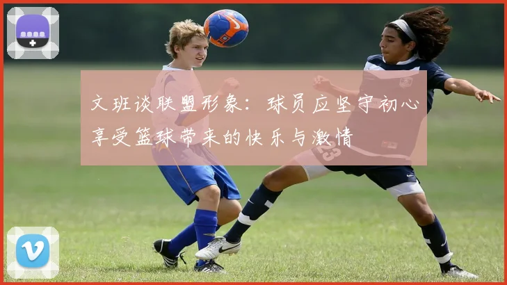 文班谈联盟形象：球员应坚守初心享受篮球带来的快乐与激情
