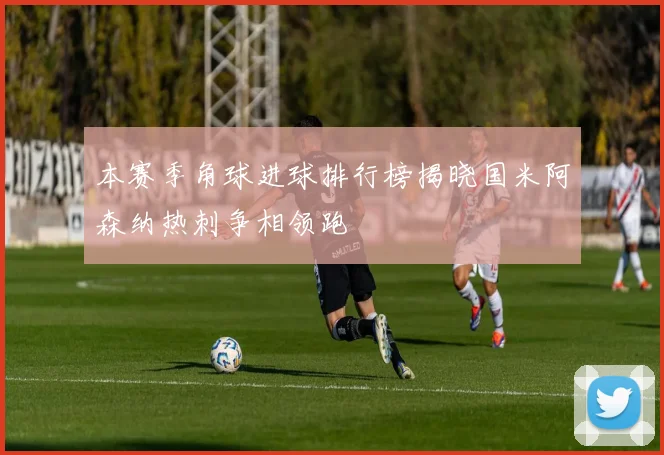 本赛季角球进球排行榜揭晓国米阿森纳热刺争相领跑
