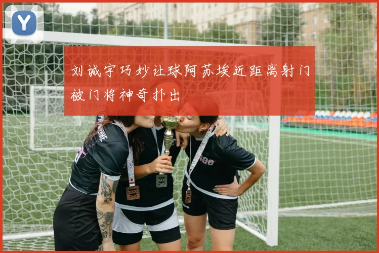 刘诚宇巧妙让球阿苏埃近距离射门被门将神奇扑出