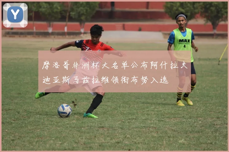 摩洛哥非洲杯大名单公布阿什拉夫迪亚斯马兹拉维领衔布努入选