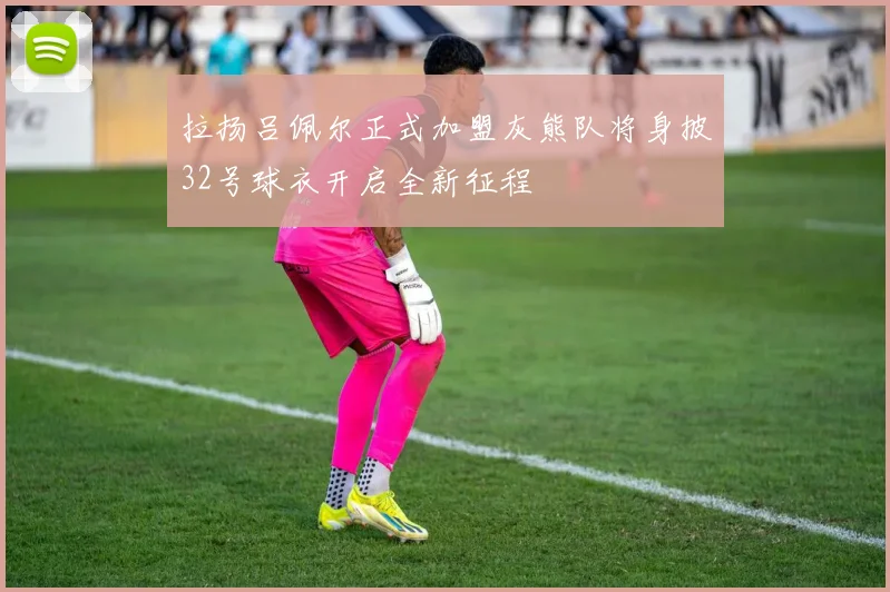 拉扬吕佩尔正式加盟灰熊队将身披32号球衣开启全新征程