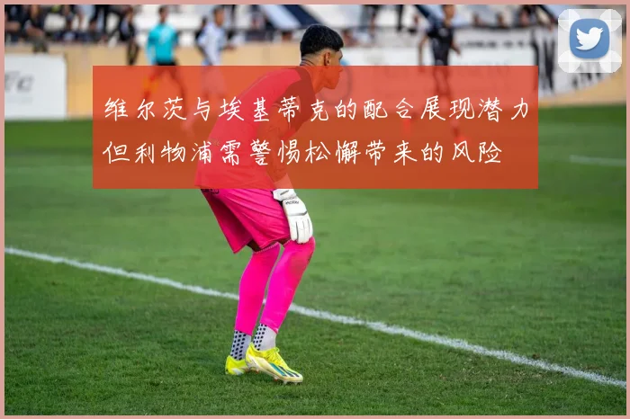 维尔茨与埃基蒂克的配合展现潜力但利物浦需警惕松懈带来的风险