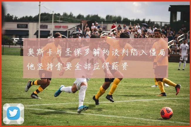 奥斯卡与圣保罗解约谈判陷入僵局他坚持索要全部应得薪资