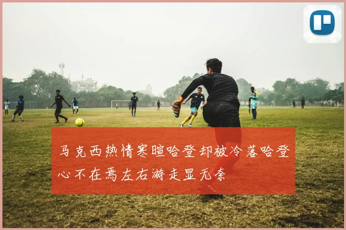 马克西热情寒暄哈登却被冷落哈登心不在焉左右游走显无奈