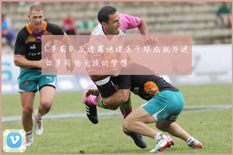 C罗前队友透露他追求千球成就与迷你罗同场竞技的梦想