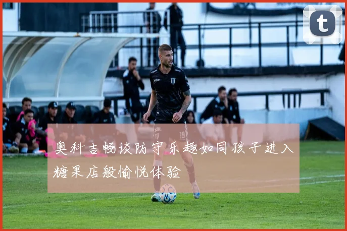 奥科吉畅谈防守乐趣如同孩子进入糖果店般愉悦体验