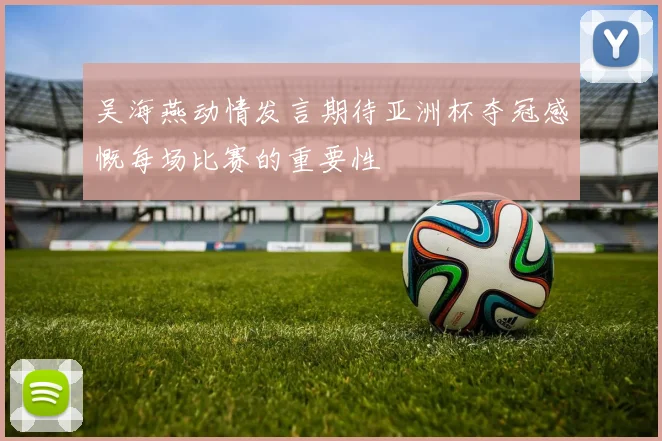 吴海燕动情发言期待亚洲杯夺冠感慨每场比赛的重要性