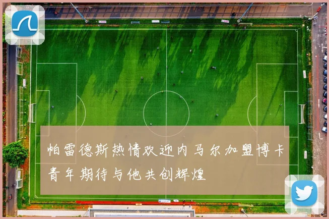 帕雷德斯热情欢迎内马尔加盟博卡青年期待与他共创辉煌