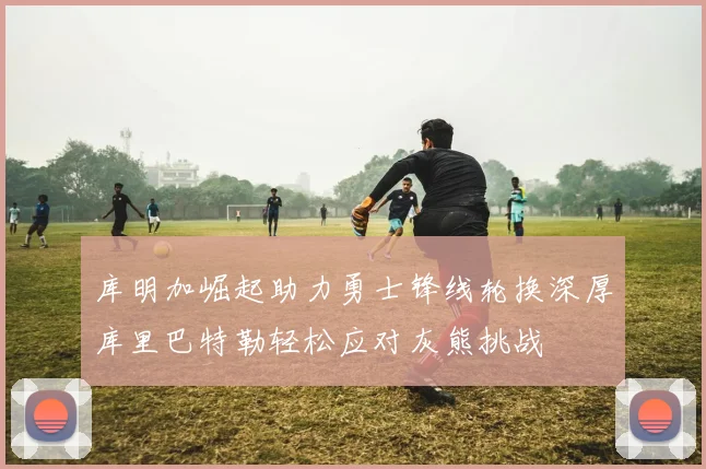 库明加崛起助力勇士锋线轮换深厚库里巴特勒轻松应对灰熊挑战