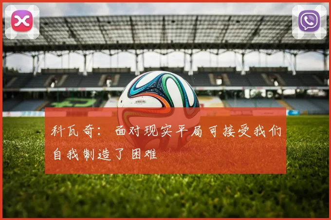 科瓦奇：面对现实平局可接受我们自我制造了困难