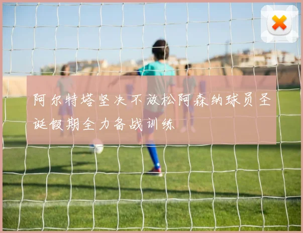 阿尔特塔坚决不放松阿森纳球员圣诞假期全力备战训练