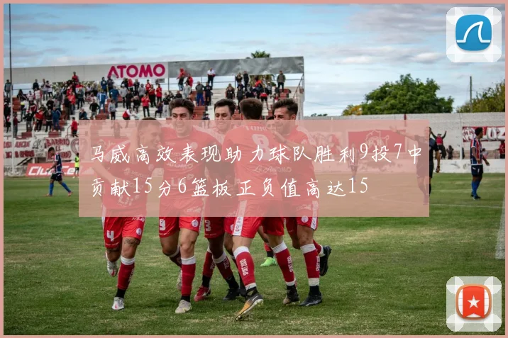 马威高效表现助力球队胜利9投7中贡献15分6篮板正负值高达15