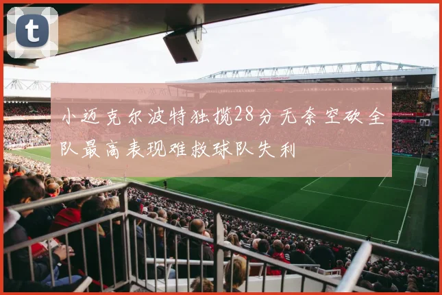 小迈克尔波特独揽28分无奈空砍全队最高表现难救球队失利