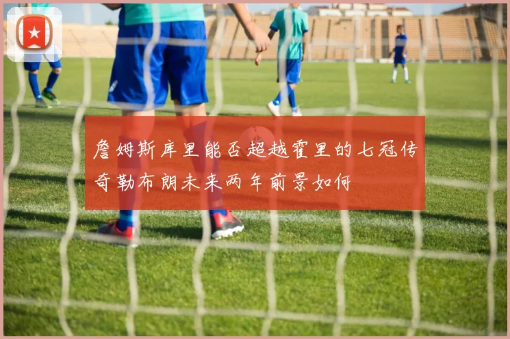 詹姆斯库里能否超越霍里的七冠传奇勒布朗未来两年前景如何