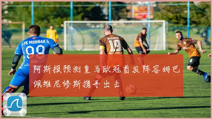 阿斯报预测皇马欧冠首发阵容姆巴佩维尼修斯携手出击