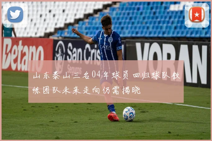 山东泰山三名04年球员回归球队教练团队未来走向仍需揭晓