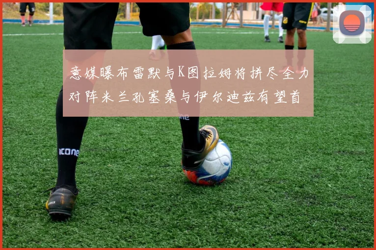 意媒曝布雷默与K图拉姆将拼尽全力对阵米兰孔塞桑与伊尔迪兹有望首发出战