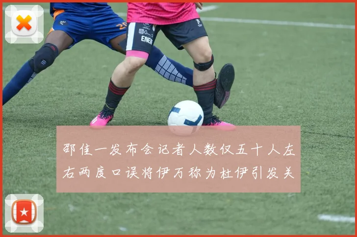 邵佳一发布会记者人数仅五十人左右两度口误将伊万称为杜伊引发关注
