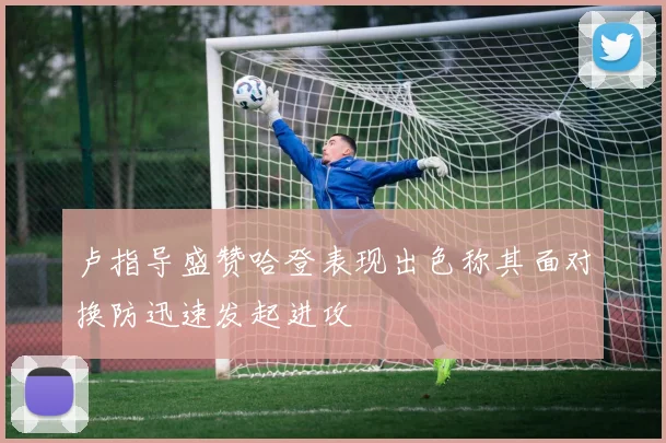 卢指导盛赞哈登表现出色称其面对换防迅速发起进攻