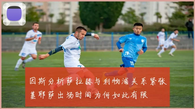 因斯分析萨拉赫与利物浦关系紧张基耶萨出场时间为何如此有限