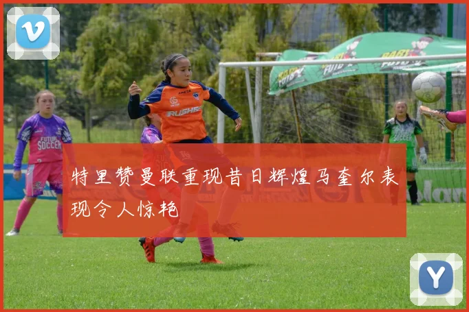 特里赞曼联重现昔日辉煌马奎尔表现令人惊艳