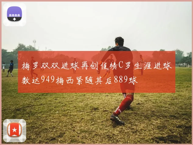 梅罗双双进球再创佳绩C罗生涯进球数达949梅西紧随其后889球