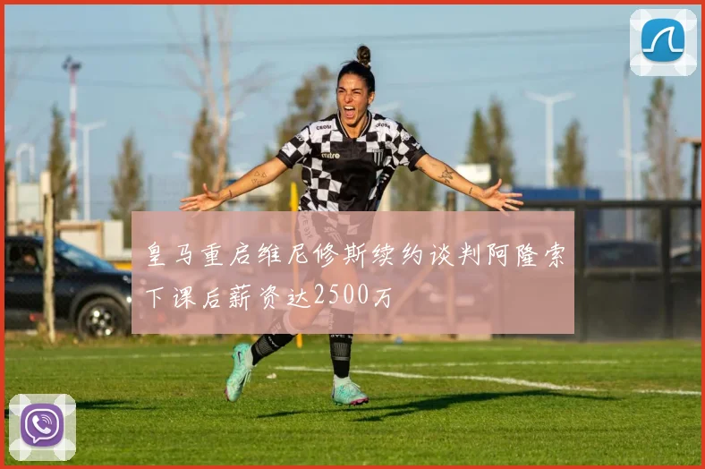 皇马重启维尼修斯续约谈判阿隆索下课后薪资达2500万