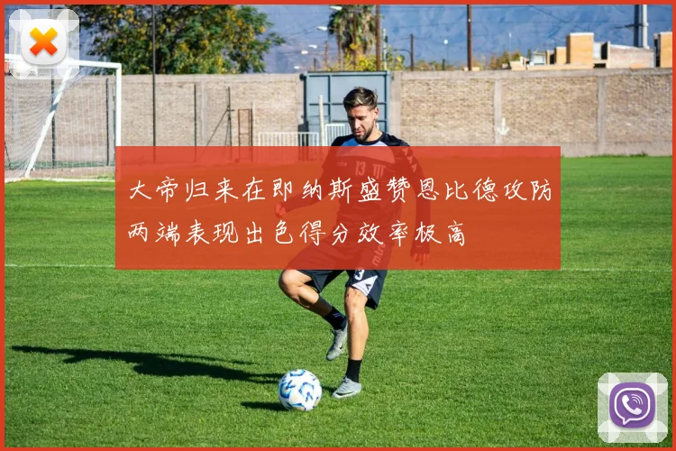 大帝归来在即纳斯盛赞恩比德攻防两端表现出色得分效率极高