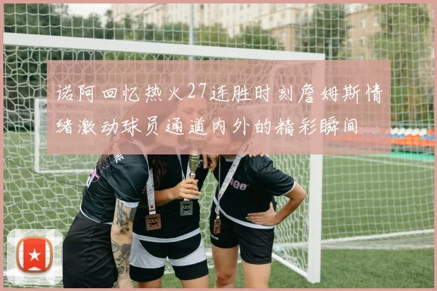 诺阿回忆热火27连胜时刻詹姆斯情绪激动球员通道内外的精彩瞬间