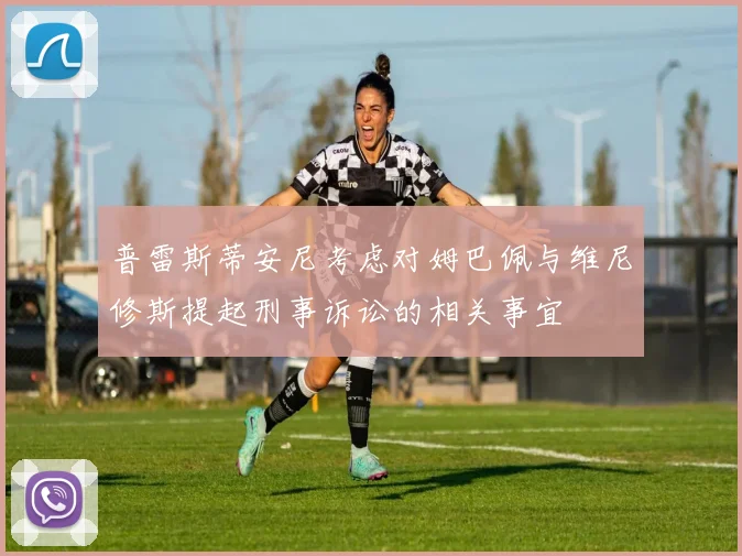 普雷斯蒂安尼考虑对姆巴佩与维尼修斯提起刑事诉讼的相关事宜