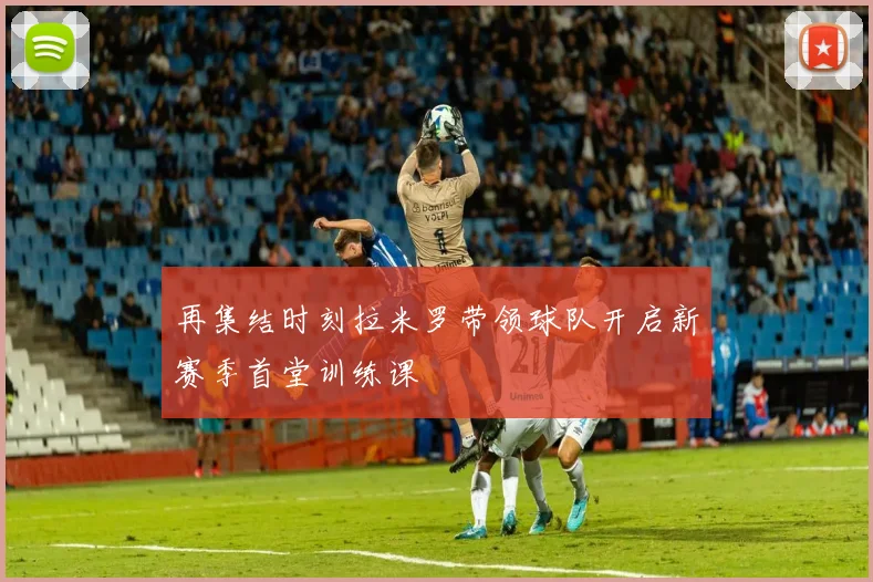 再集结时刻拉米罗带领球队开启新赛季首堂训练课