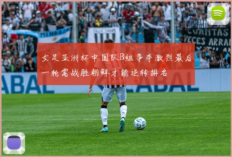 女足亚洲杯中国队B组争夺激烈最后一轮需战胜朝鲜才能逆转排名