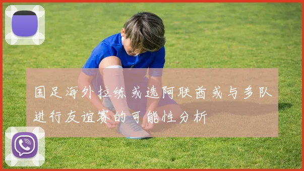 国足海外拉练或选阿联酋或与多队进行友谊赛的可能性分析