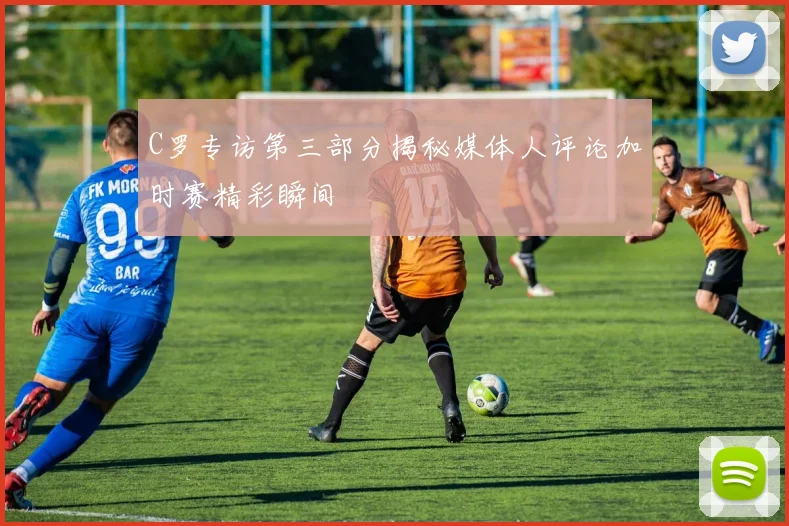 C罗专访第三部分揭秘媒体人评论加时赛精彩瞬间