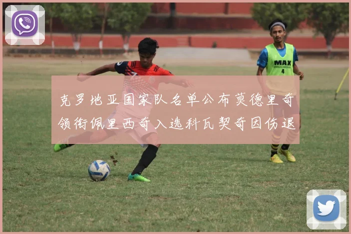 克罗地亚国家队名单公布莫德里奇领衔佩里西奇入选科瓦契奇因伤退赛