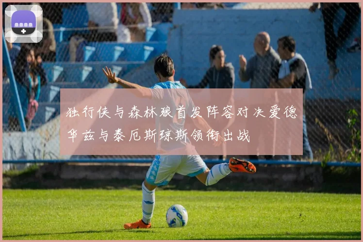 独行侠与森林狼首发阵容对决爱德华兹与泰厄斯琼斯领衔出战