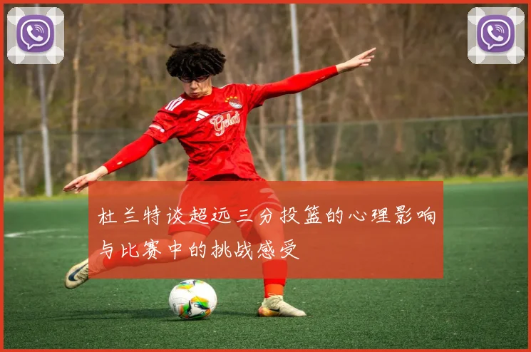 杜兰特谈超远三分投篮的心理影响与比赛中的挑战感受