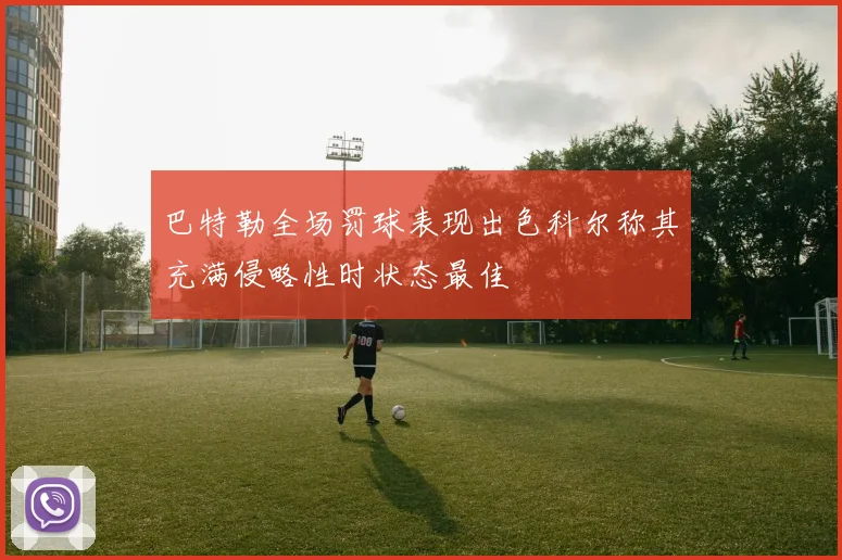 巴特勒全场罚球表现出色科尔称其充满侵略性时状态最佳