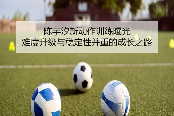 陈芋汐新动作训练曝光 难度升级与稳定性并重的成长之路（kaiyun）